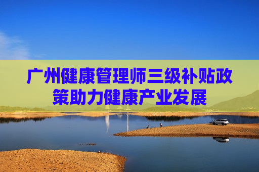 广州健康管理师三级补贴政策助力健康产业发展